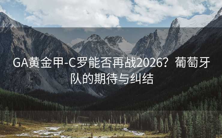 GA黃金甲-C羅能否再戰(zhàn)2026？葡萄牙隊(duì)的期待與糾結(jié)